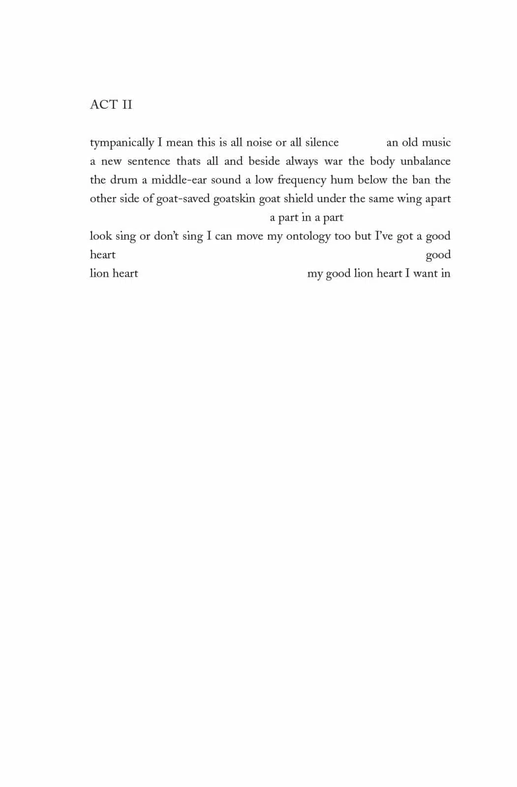 A page from Versioning Sappho Versioning with a poem: ACT II tympanically I mean this is all noise or all silence an old music a new sentence thats all and beside always war the body unbalance the drum a middle-ear sound a low frequency hum below the ban the other side of goat-saved goatskin goat shield under the same wing apart a part in a part look sing or don't sing I can move my ontology too but I've got a good heart good lion heart my good lion hart I want in